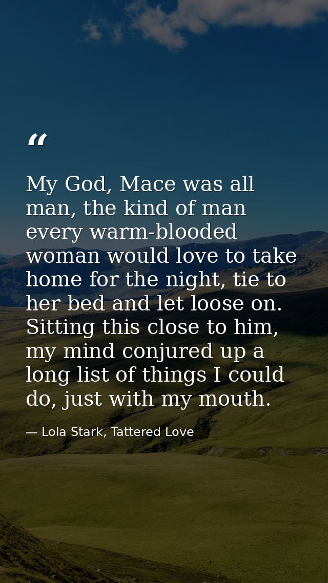 My God, Mace was all man, the kind of man every warm-blooded woman would love to take home for the night, tie to her bed — Lola Stark, Tattered Love