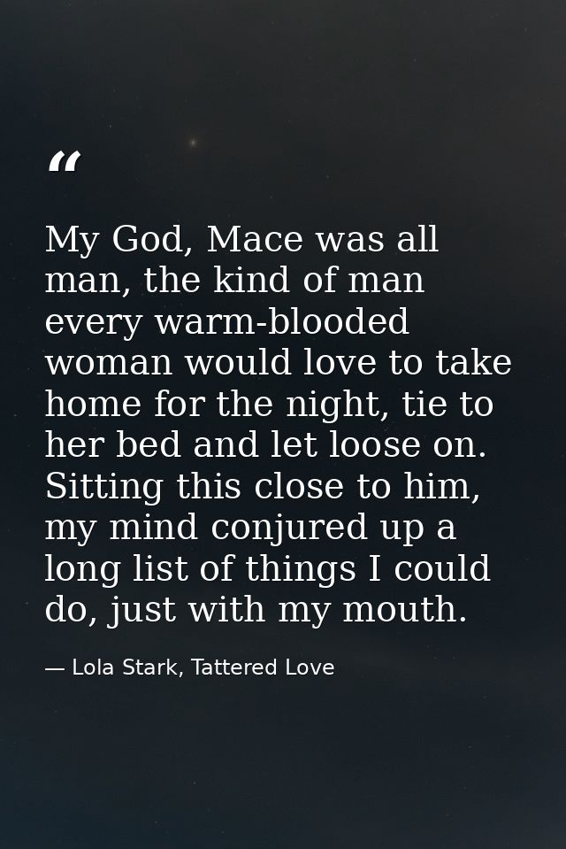 My God, Mace was all man, the kind of man every warm-blooded woman would love to take home for the night, tie to her bed — Lola Stark, Tattered Love