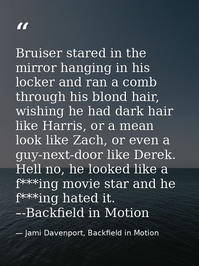 Bruiser stared in the mirror hanging in his locker and ran a comb through his blond hair, wishing he had dark hair like  — Jami Davenport, Backfield in Motion