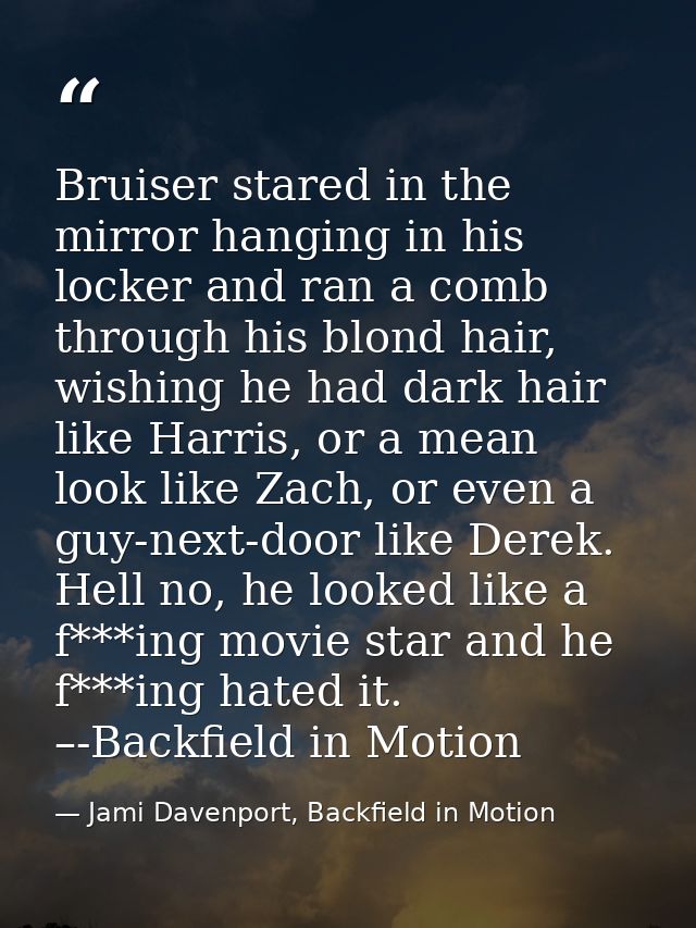 Bruiser stared in the mirror hanging in his locker and ran a comb through his blond hair, wishing he had dark hair like  — Jami Davenport, Backfield in Motion