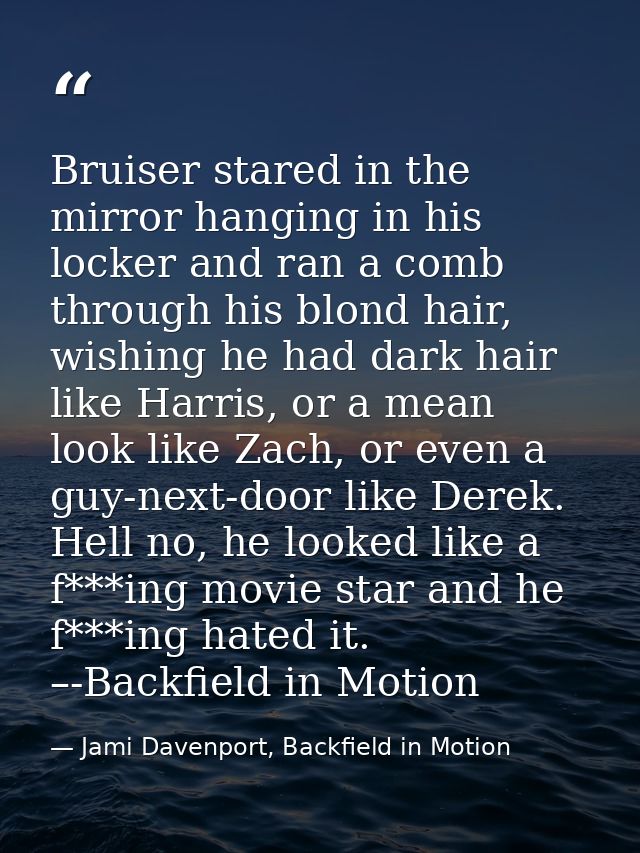 Bruiser stared in the mirror hanging in his locker and ran a comb through his blond hair, wishing he had dark hair like  — Jami Davenport, Backfield in Motion