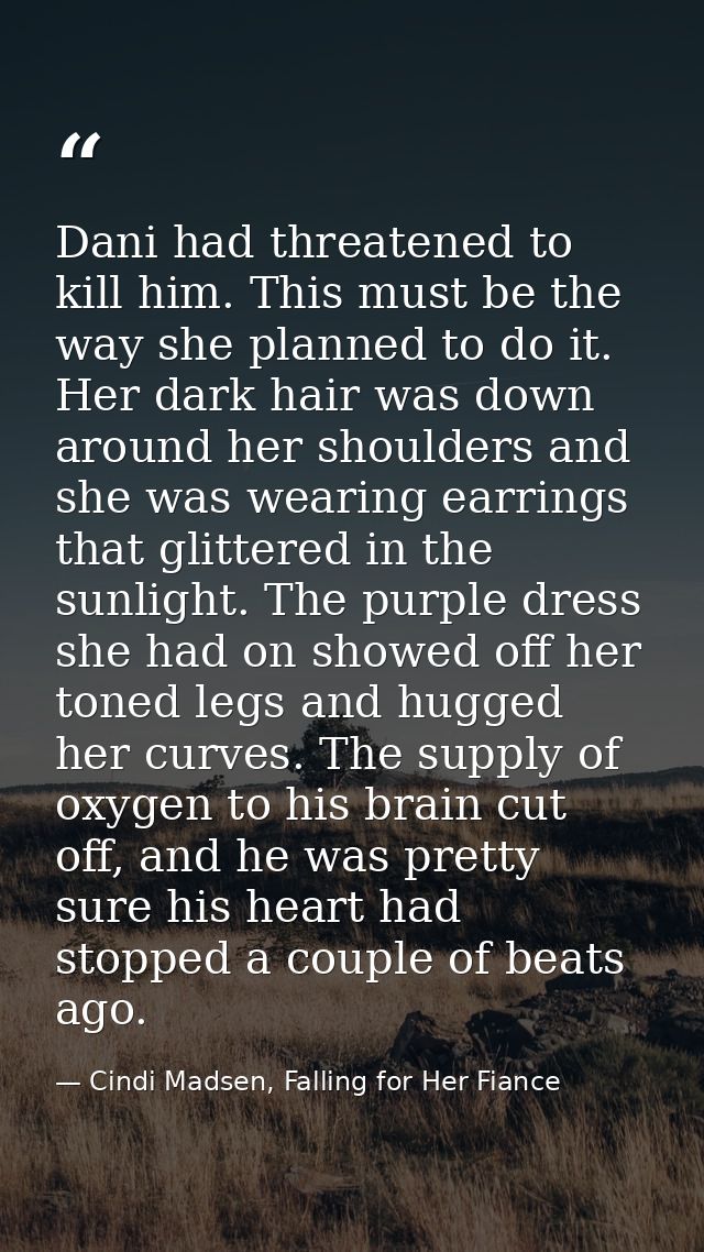 Dani had threatened to kill him. This must be the way she planned to do it. Her dark hair was down around her shoulders  — Cindi Madsen, Falling for Her Fiance
