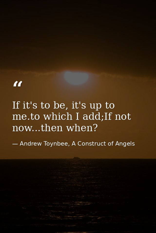If it's to be, it's up to me.to which I add;If not now...then when? — Andrew Toynbee, A Construct of Angels