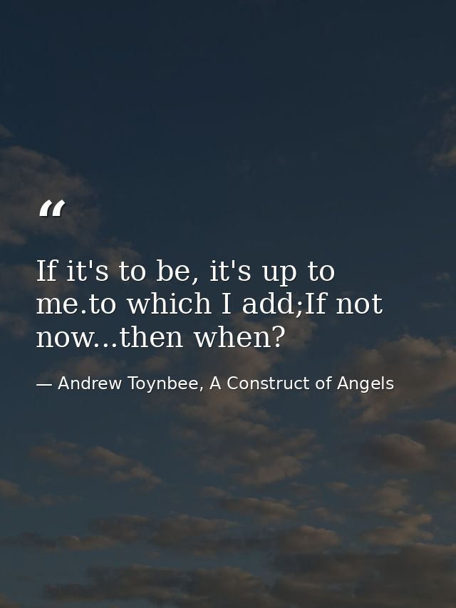 If it's to be, it's up to me.to which I add;If not now...then when? — Andrew Toynbee, A Construct of Angels