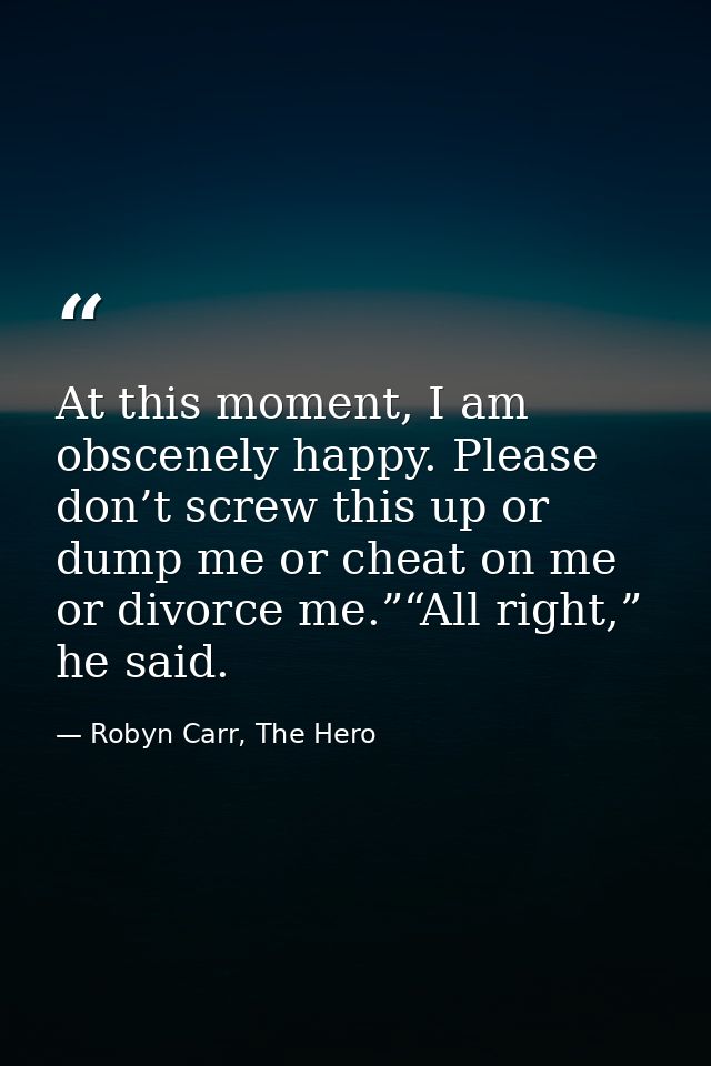 At this moment, I am obscenely happy. Please don’t screw this up or dump me or cheat on me or divorce me.”“All right,” h — Robyn Carr, The Hero
