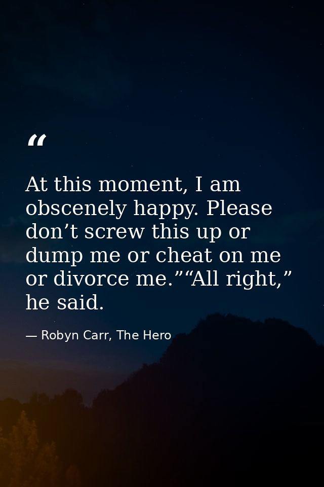 At this moment, I am obscenely happy. Please don’t screw this up or dump me or cheat on me or divorce me.”“All right,” h — Robyn Carr, The Hero