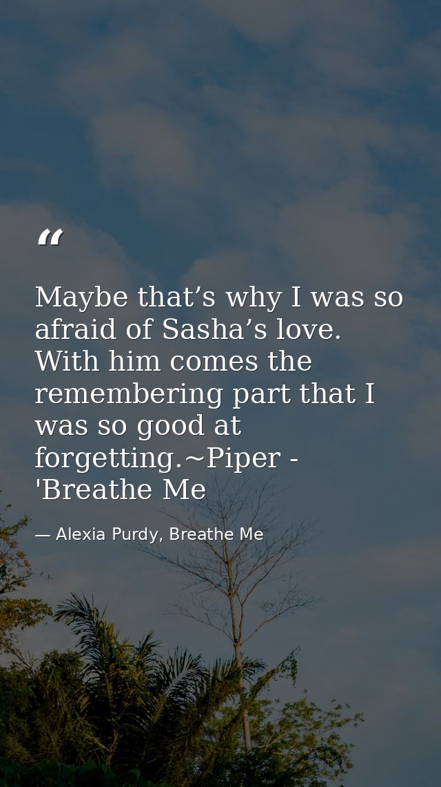 Maybe that’s why I was so afraid of Sasha’s love. With him comes the remembering part that I was so good at forgetting.~ — Alexia Purdy, Breathe Me
