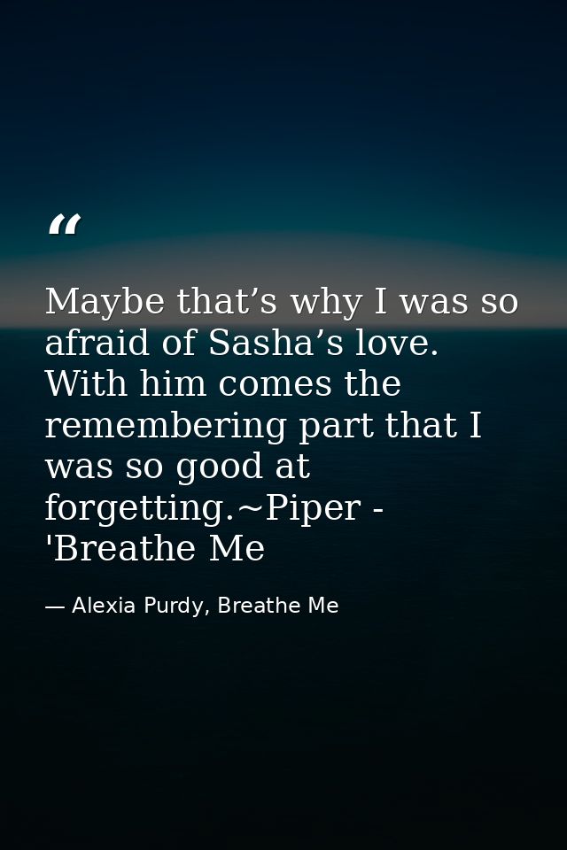 Maybe that’s why I was so afraid of Sasha’s love. With him comes the remembering part that I was so good at forgetting.~ — Alexia Purdy, Breathe Me