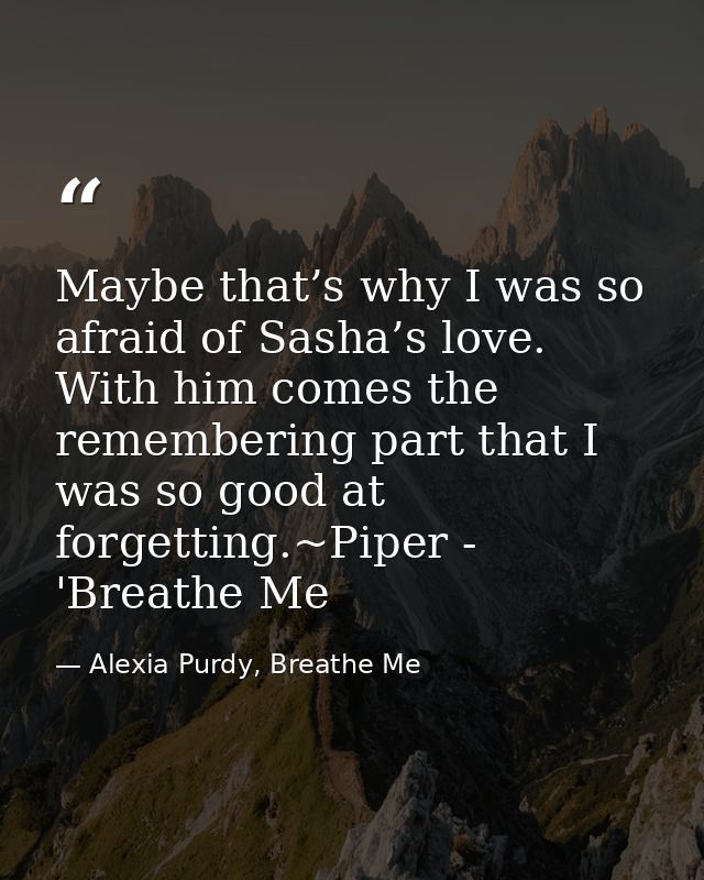 Maybe that’s why I was so afraid of Sasha’s love. With him comes the remembering part that I was so good at forgetting.~ — Alexia Purdy, Breathe Me
