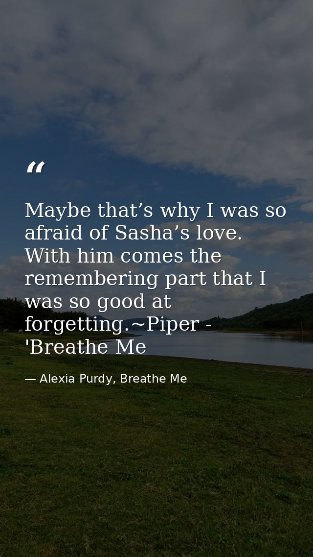 Maybe that’s why I was so afraid of Sasha’s love. With him comes the remembering part that I was so good at forgetting.~ — Alexia Purdy, Breathe Me