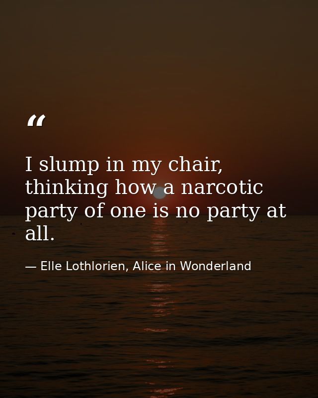 I slump in my chair, thinking how a narcotic party of one is no party at all. — Elle Lothlorien, Alice in Wonderland