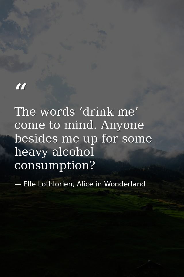 The words ‘drink me’ come to mind. Anyone besides me up for some heavy alcohol consumption? — Elle Lothlorien, Alice in Wonderland