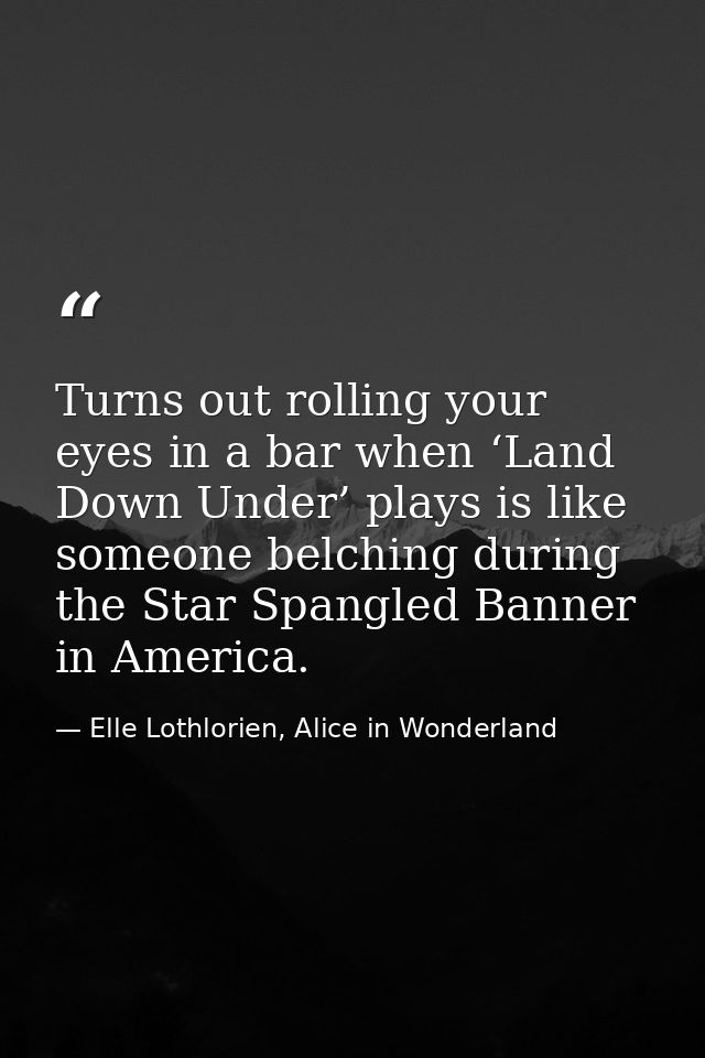 Turns out rolling your eyes in a bar when ‘Land Down Under’ plays is like someone belching during the Star Spangled Bann — Elle Lothlorien, Alice in Wonderland