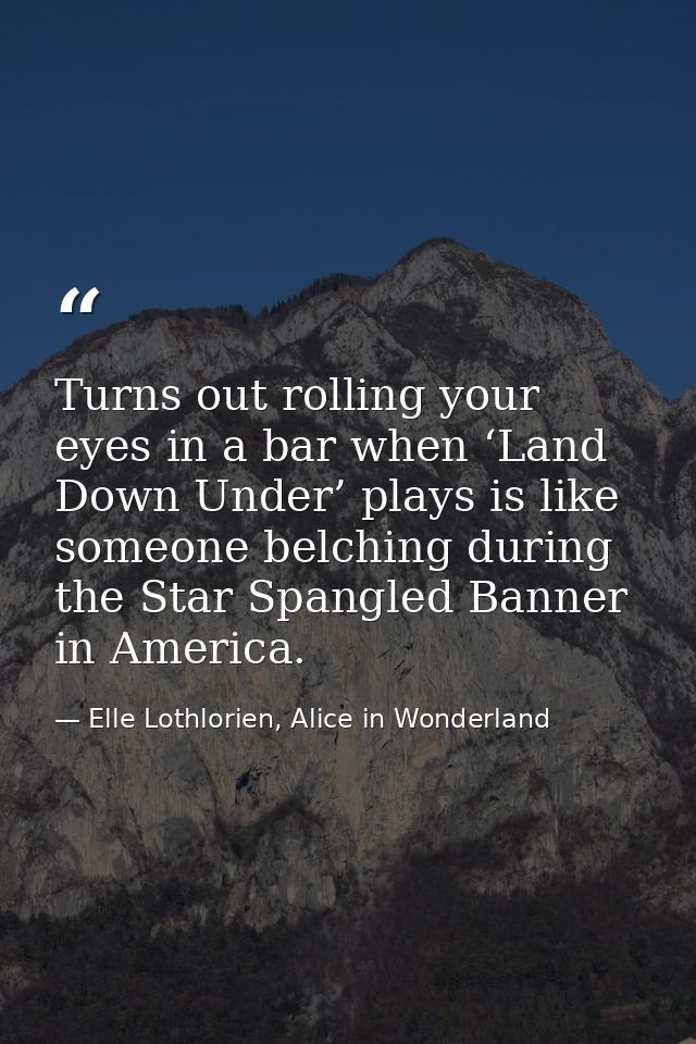 Turns out rolling your eyes in a bar when ‘Land Down Under’ plays is like someone belching during the Star Spangled Bann — Elle Lothlorien, Alice in Wonderland