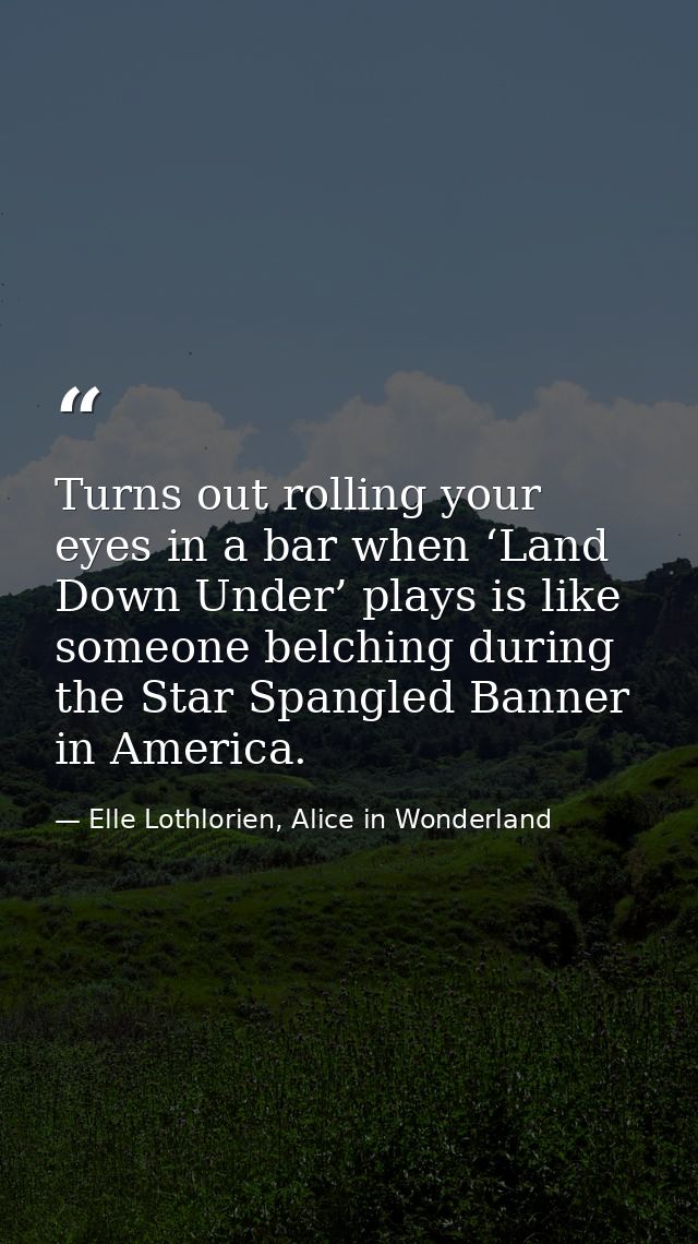 Turns out rolling your eyes in a bar when ‘Land Down Under’ plays is like someone belching during the Star Spangled Bann — Elle Lothlorien, Alice in Wonderland