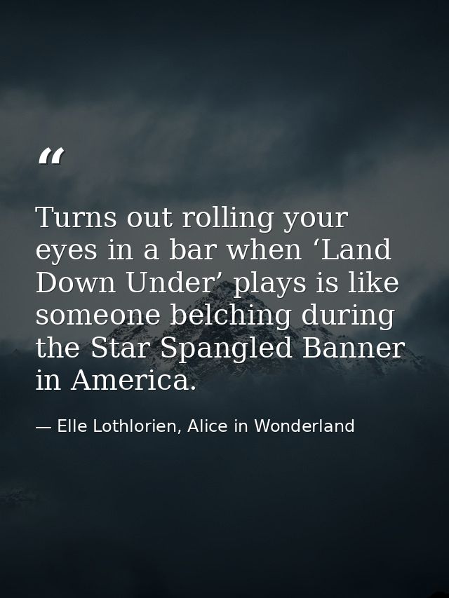 Turns out rolling your eyes in a bar when ‘Land Down Under’ plays is like someone belching during the Star Spangled Bann — Elle Lothlorien, Alice in Wonderland
