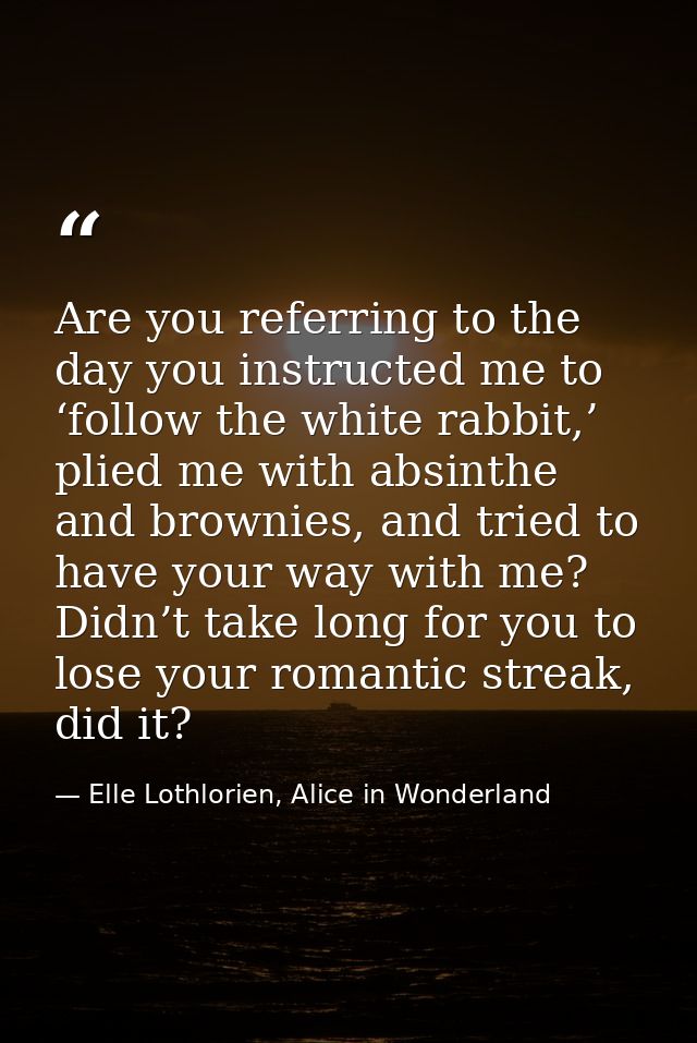 Are you referring to the day you instructed me to ‘follow the white rabbit,’ plied me with absinthe and brownies, and tr — Elle Lothlorien, Alice in Wonderland