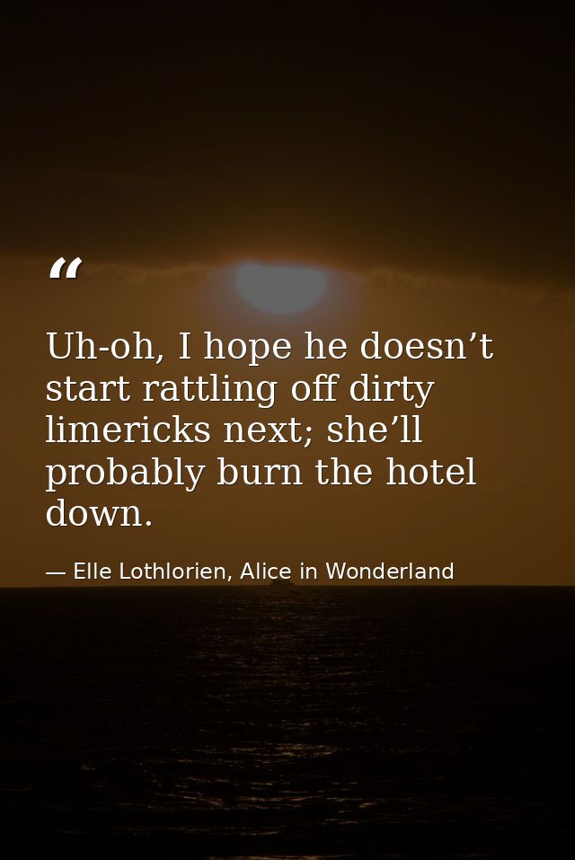 Uh-oh, I hope he doesn’t start rattling off dirty limericks next; she’ll probably burn the hotel down. — Elle Lothlorien, Alice in Wonderland