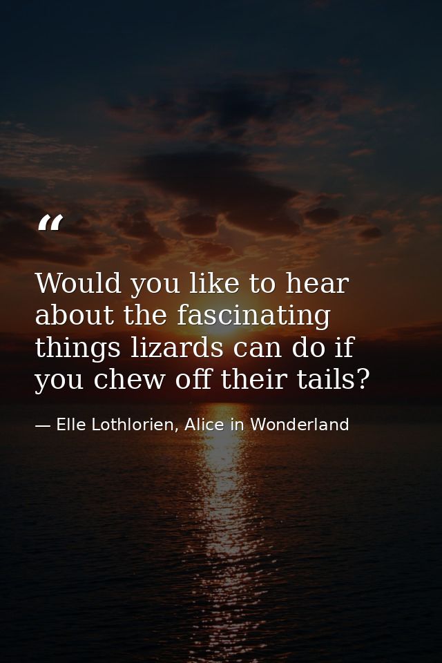 Would you like to hear about the fascinating things lizards can do if you chew off their tails? — Elle Lothlorien, Alice in Wonderland