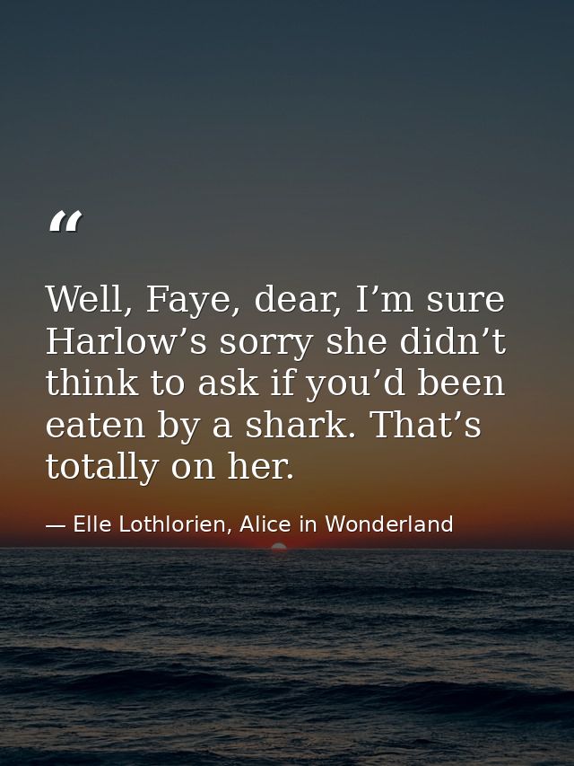 Well, Faye, dear, I’m sure Harlow’s sorry she didn’t think to ask if you’d been eaten by a shark. That’s totally on her. — Elle Lothlorien, Alice in Wonderland