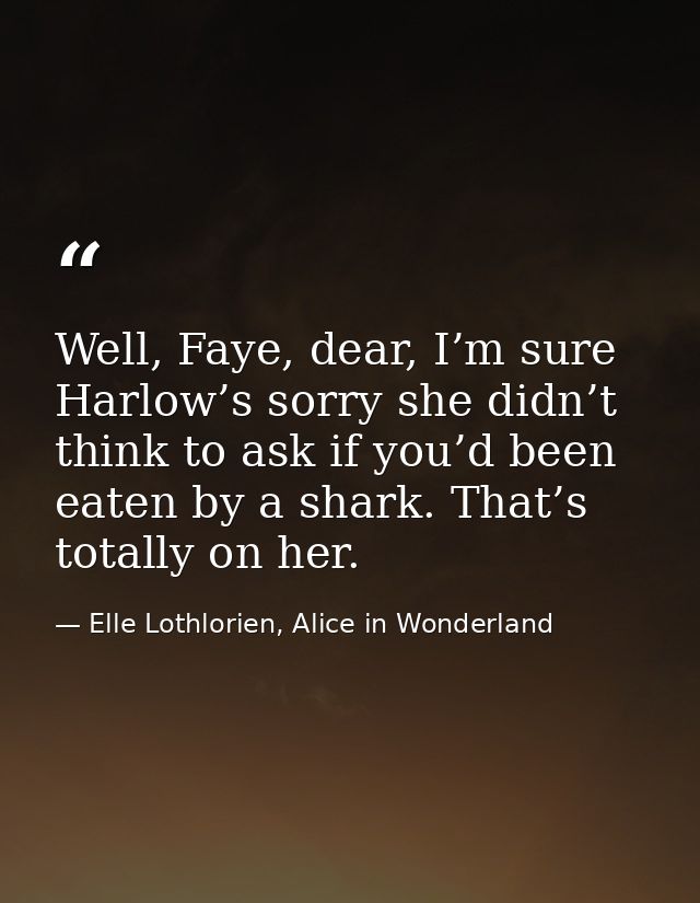 Well, Faye, dear, I’m sure Harlow’s sorry she didn’t think to ask if you’d been eaten by a shark. That’s totally on her. — Elle Lothlorien, Alice in Wonderland
