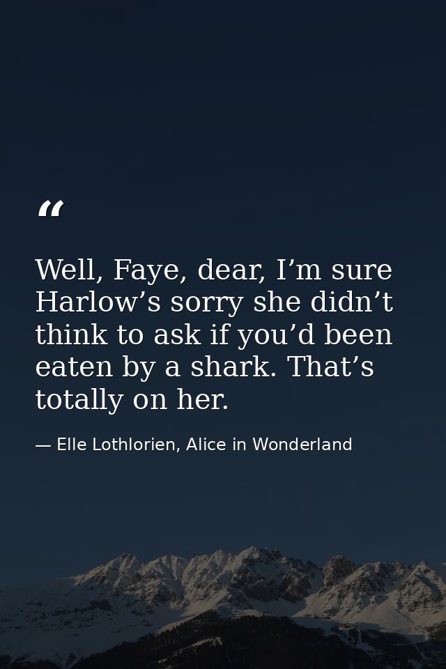 Well, Faye, dear, I’m sure Harlow’s sorry she didn’t think to ask if you’d been eaten by a shark. That’s totally on her. — Elle Lothlorien, Alice in Wonderland