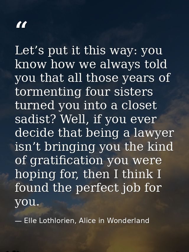 Let’s put it this way: you know how we always told you that all those years of tormenting four sisters turned you into a — Elle Lothlorien, Alice in Wonderland