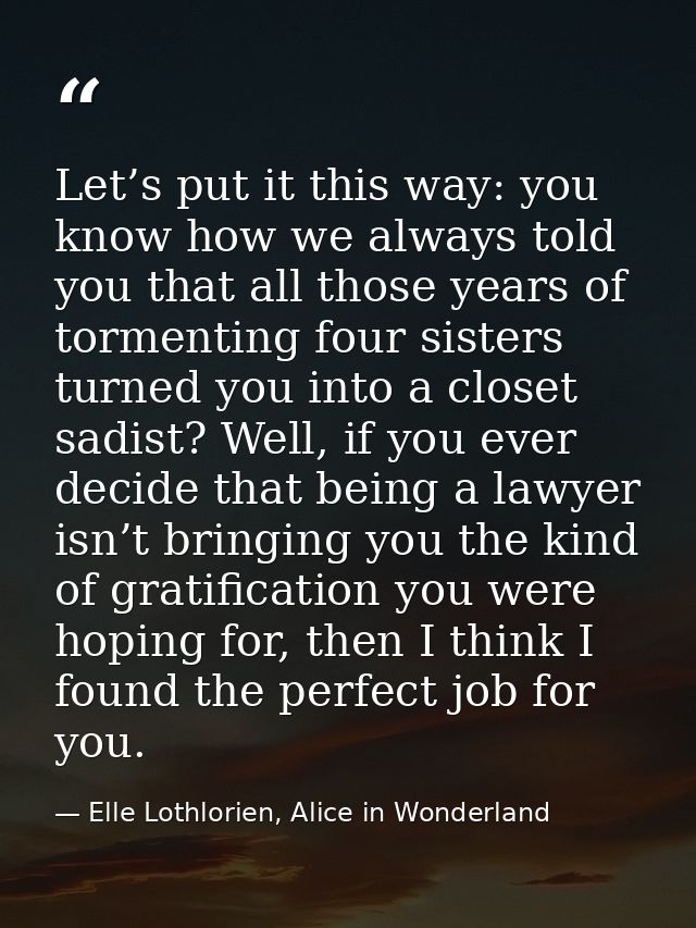 Let’s put it this way: you know how we always told you that all those years of tormenting four sisters turned you into a — Elle Lothlorien, Alice in Wonderland