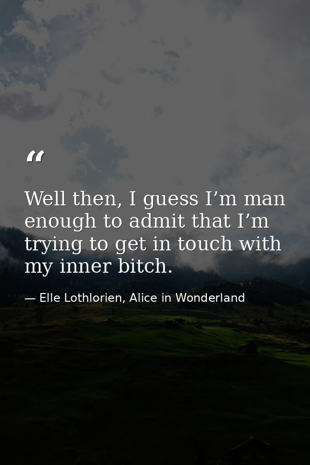 Well then, I guess I’m man enough to admit that I’m trying to get in touch with my inner bitch. — Elle Lothlorien, Alice in Wonderland