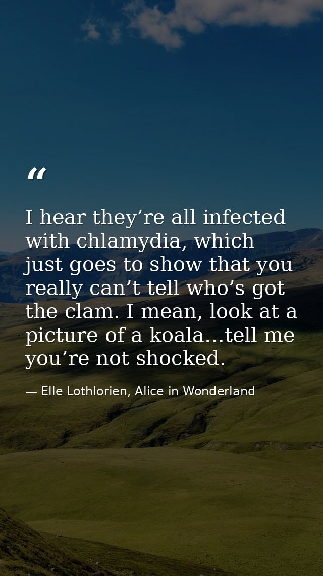I hear they’re all infected with chlamydia, which just goes to show that you really can’t tell who’s got the clam. I mea — Elle Lothlorien, Alice in Wonderland