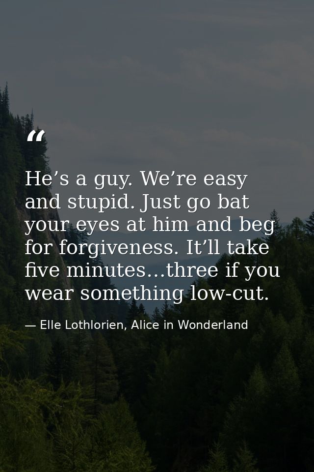 He’s a guy. We’re easy and stupid. Just go bat your eyes at him and beg for forgiveness. It’ll take five minutes…three i — Elle Lothlorien, Alice in Wonderland