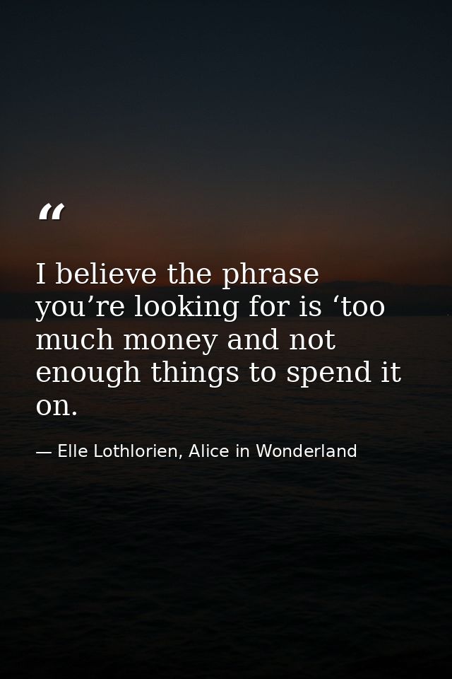 I believe the phrase you’re looking for is ‘too much money and not enough things to spend it on. — Elle Lothlorien, Alice in Wonderland