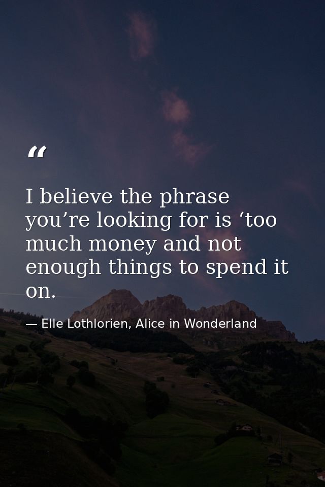 I believe the phrase you’re looking for is ‘too much money and not enough things to spend it on. — Elle Lothlorien, Alice in Wonderland