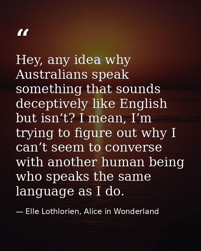 Hey, any idea why Australians speak something that sounds deceptively like English but isn’t? I mean, I’m trying to figu — Elle Lothlorien, Alice in Wonderland