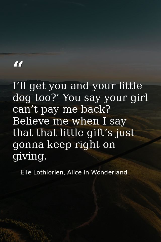 I’ll get you and your little dog too?’ You say your girl can’t pay me back? Believe me when I say that that little gift’ — Elle Lothlorien, Alice in Wonderland
