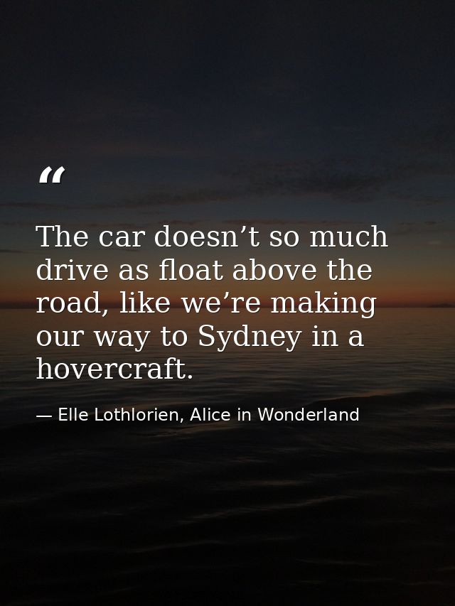 The car doesn’t so much drive as float above the road, like we’re making our way to Sydney in a hovercraft. — Elle Lothlorien, Alice in Wonderland