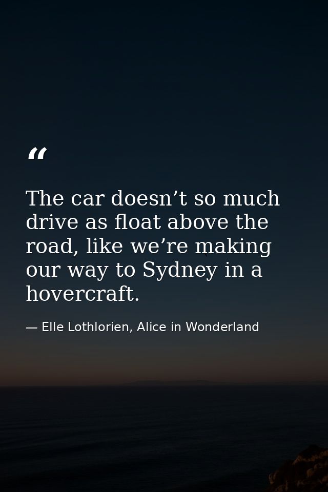 The car doesn’t so much drive as float above the road, like we’re making our way to Sydney in a hovercraft. — Elle Lothlorien, Alice in Wonderland