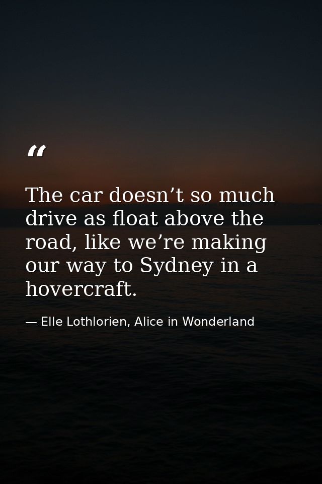 The car doesn’t so much drive as float above the road, like we’re making our way to Sydney in a hovercraft. — Elle Lothlorien, Alice in Wonderland