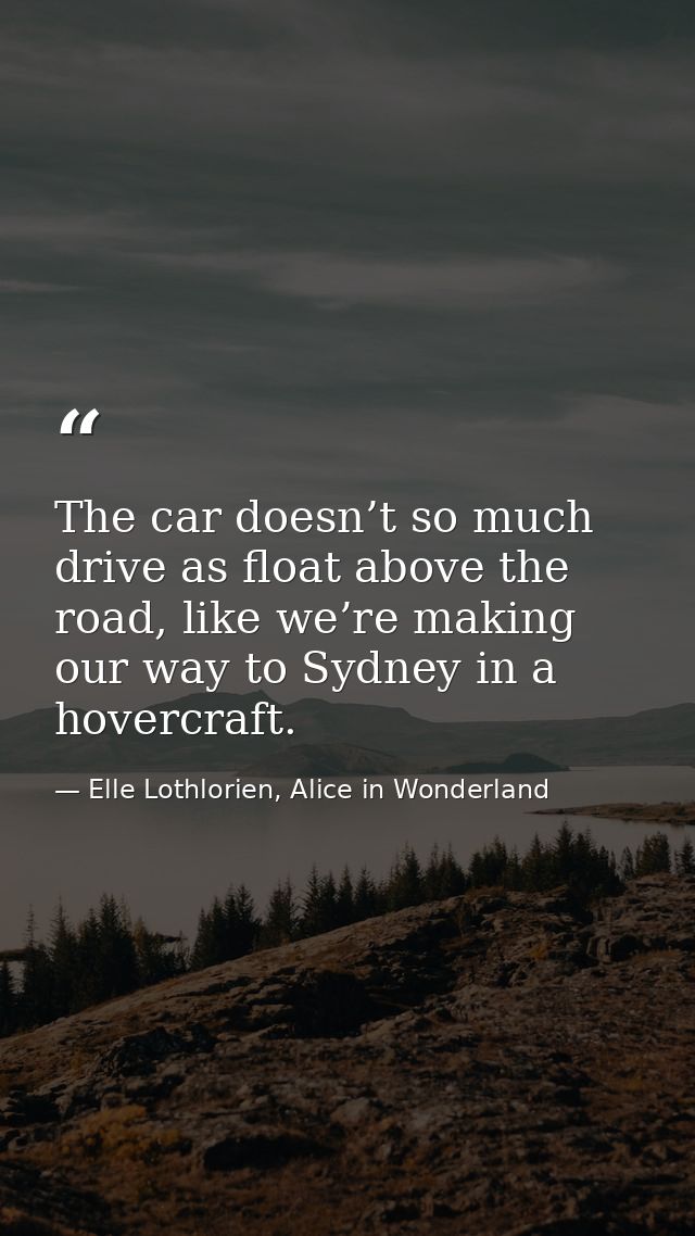 The car doesn’t so much drive as float above the road, like we’re making our way to Sydney in a hovercraft. — Elle Lothlorien, Alice in Wonderland