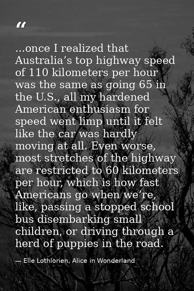 ...once I realized that Australia’s top highway speed of 110 kilometers per hour was the same as going 65 in the U.S., a — Elle Lothlorien, Alice in Wonderland
