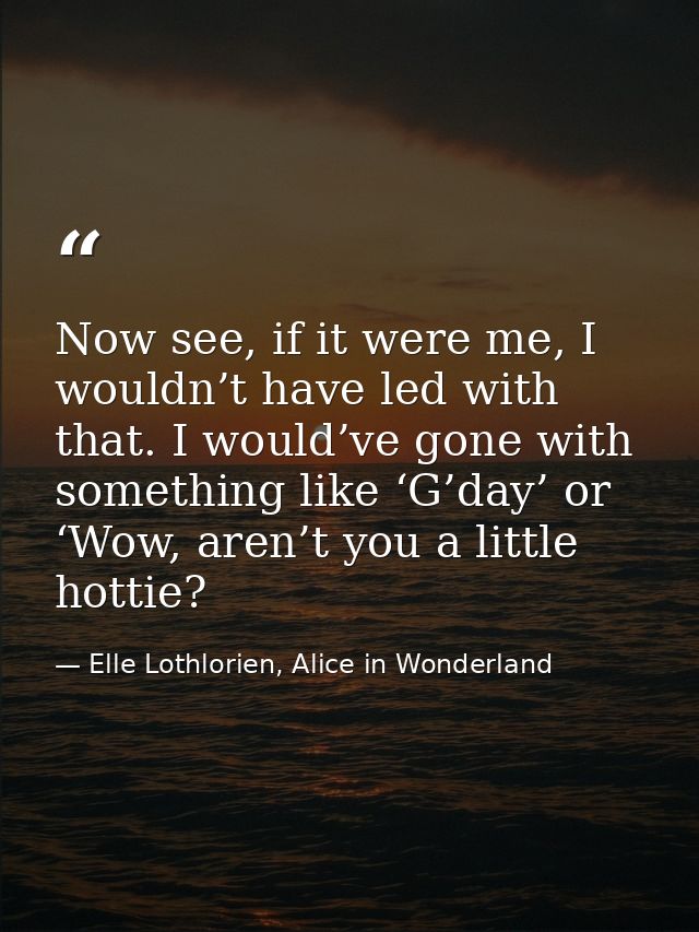 Now see, if it were me, I wouldn’t have led with that. I would’ve gone with something like ‘G’day’ or ‘Wow, aren’t you a — Elle Lothlorien, Alice in Wonderland