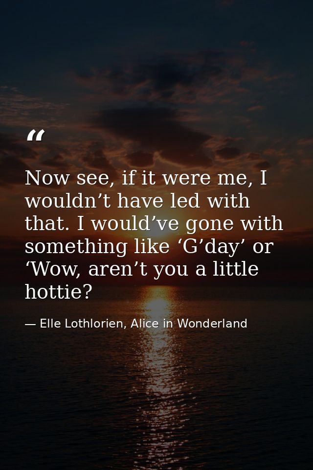 Now see, if it were me, I wouldn’t have led with that. I would’ve gone with something like ‘G’day’ or ‘Wow, aren’t you a — Elle Lothlorien, Alice in Wonderland