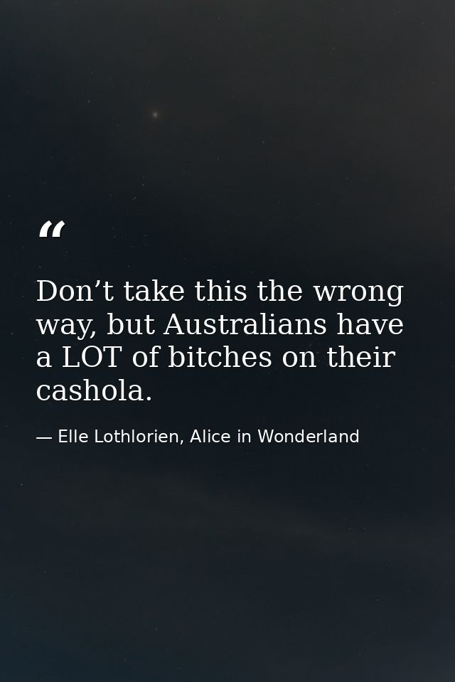 Don’t take this the wrong way, but Australians have a LOT of bitches on their cashola. — Elle Lothlorien, Alice in Wonderland