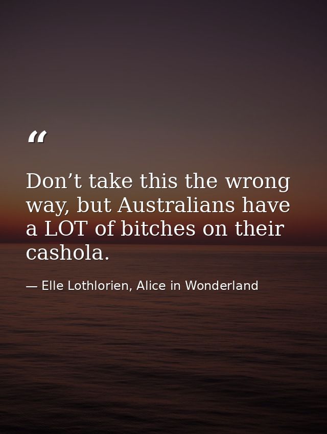 Don’t take this the wrong way, but Australians have a LOT of bitches on their cashola. — Elle Lothlorien, Alice in Wonderland