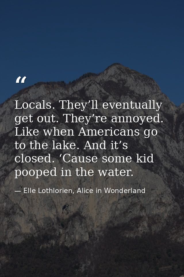 Locals. They’ll eventually get out. They’re annoyed. Like when Americans go to the lake. And it’s closed. ‘Cause some ki — Elle Lothlorien, Alice in Wonderland