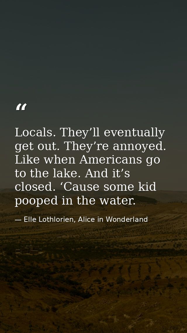 Locals. They’ll eventually get out. They’re annoyed. Like when Americans go to the lake. And it’s closed. ‘Cause some ki — Elle Lothlorien, Alice in Wonderland