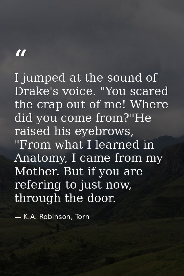 I jumped at the sound of Drake's voice. "You scared the crap out of me! Where did you come from?"He raised his eyebrows, — K.A. Robinson, Torn