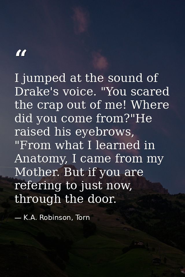 I jumped at the sound of Drake's voice. "You scared the crap out of me! Where did you come from?"He raised his eyebrows, — K.A. Robinson, Torn