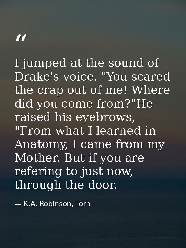 I jumped at the sound of Drake's voice. "You scared the crap out of me! Where did you come from?"He raised his eyebrows, — K.A. Robinson, Torn