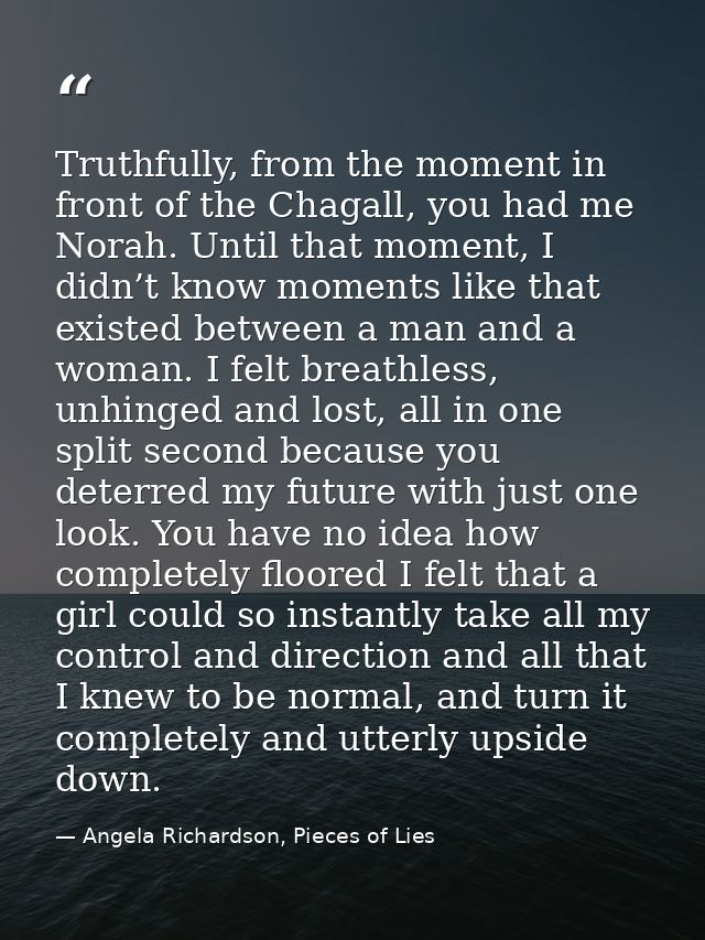 Truthfully, from the moment in front of the Chagall, you had me Norah. Until that moment, I didn’t know moments like tha — Angela Richardson, Pieces of Lies